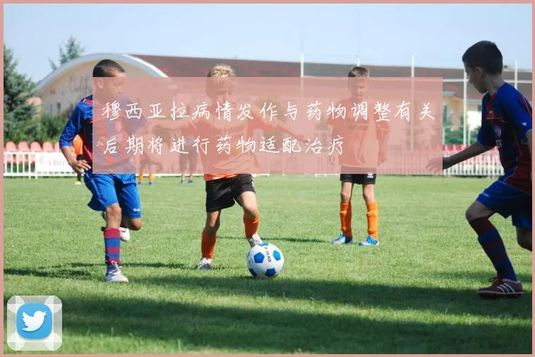 穆西亚拉病情发作与药物调整有关后期将进行药物适配治疗