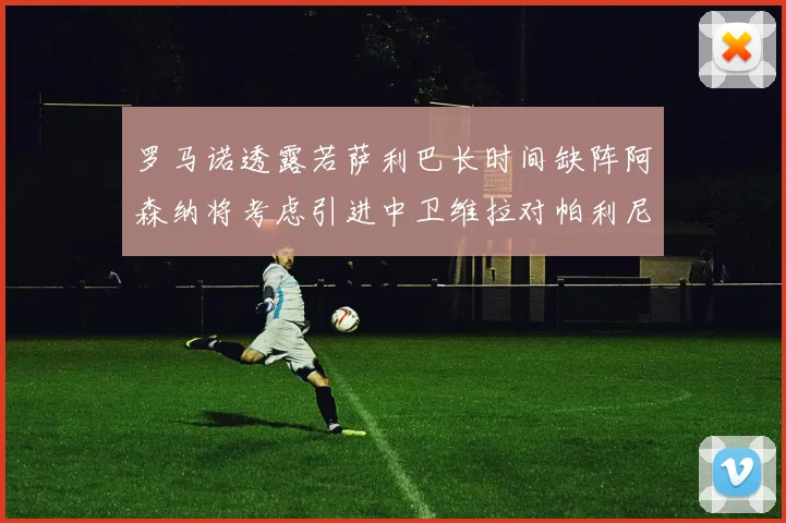 罗马诺透露若萨利巴长时间缺阵阿森纳将考虑引进中卫维拉对帕利尼亚有意