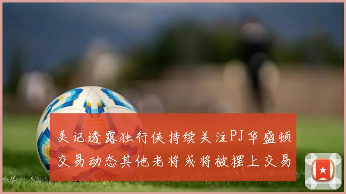 美记透露独行侠持续关注PJ华盛顿交易动态其他老将或将被摆上交易市场