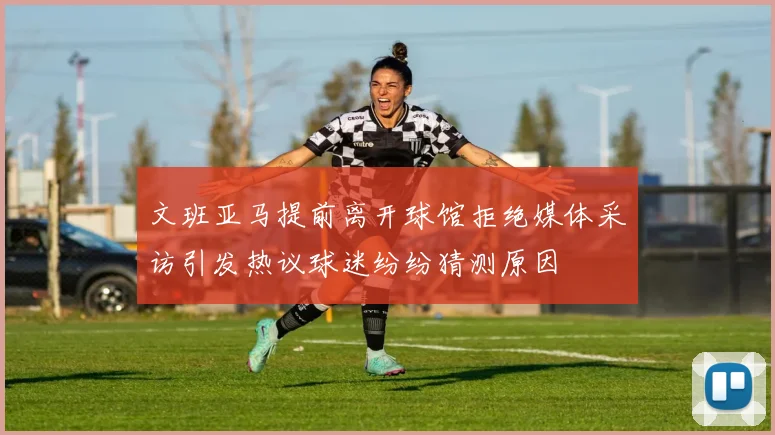 文班亚马提前离开球馆拒绝媒体采访引发热议球迷纷纷猜测原因