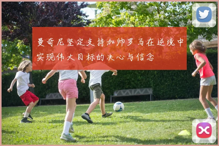 曼奇尼坚定支持加帅罗马在逆境中实现伟大目标的决心与信念
