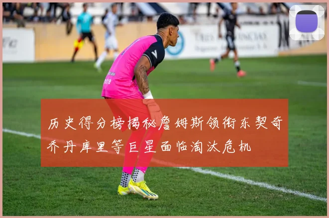 历史得分榜揭秘詹姆斯领衔东契奇乔丹库里等巨星面临淘汰危机