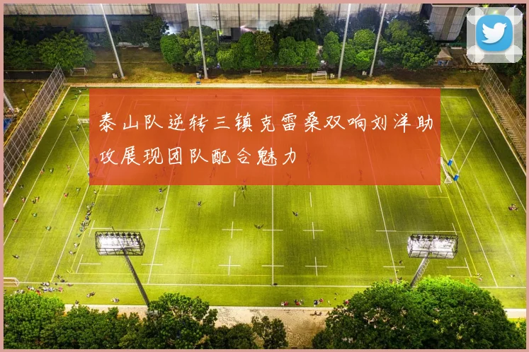 泰山队逆转三镇克雷桑双响刘洋助攻展现团队配合魅力