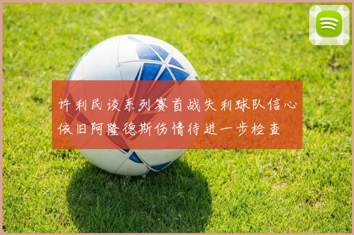 许利民谈系列赛首战失利球队信心依旧阿隆德斯伤情待进一步检查