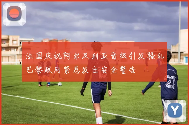 法国庆祝阿尔及利亚晋级引发骚乱巴黎政府紧急发出安全警告