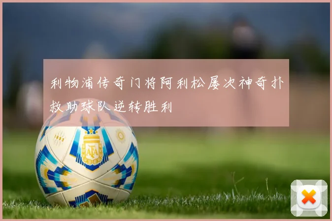 利物浦传奇门将阿利松屡次神奇扑救助球队逆转胜利