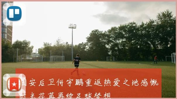 国安后卫何宇鹏重返热爱之地感慨时光荏苒再续足球梦想