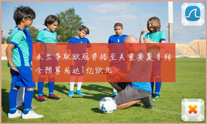 米兰争取欧冠资格至关重要夏季转会预算或达1亿欧元