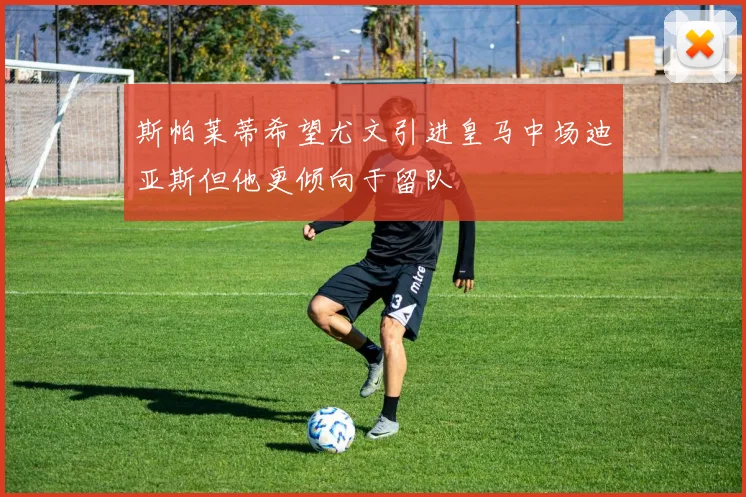 斯帕莱蒂希望尤文引进皇马中场迪亚斯但他更倾向于留队