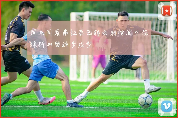 国米同意弗拉泰西转会利物浦中场琼斯加盟逐步成型