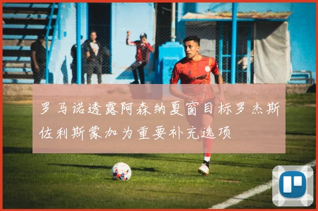 罗马诺透露阿森纳夏窗目标罗杰斯佐利斯蒙加为重要补充选项