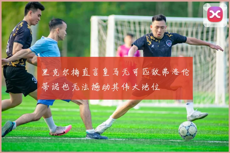里克尔梅直言皇马无可匹敌弗洛伦蒂诺也无法撼动其伟大地位